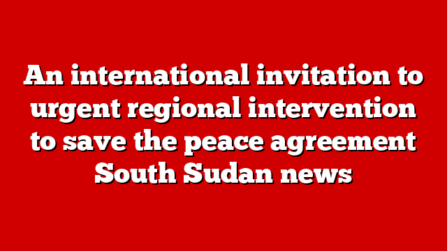 An international invitation to urgent regional intervention to save the peace agreement South Sudan news