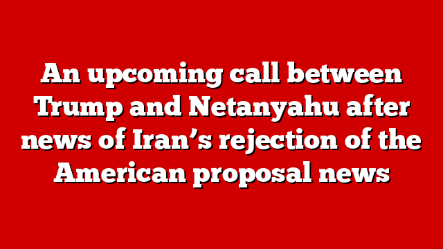 An upcoming call between Trump and Netanyahu after news of Iran’s rejection of the American proposal news