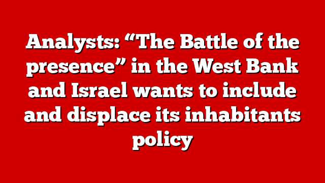 Analysts: “The Battle of the presence” in the West Bank and Israel wants to include and displace its inhabitants policy