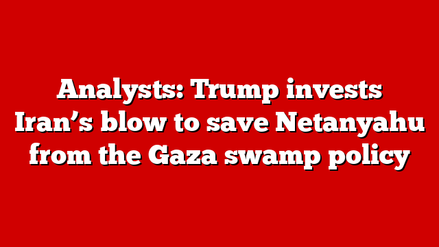 Analysts: Trump invests Iran’s blow to save Netanyahu from the Gaza swamp policy