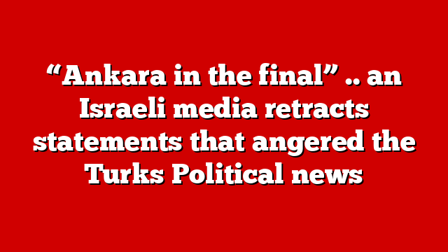“Ankara in the final” .. an Israeli media retracts statements that angered the Turks Political news
