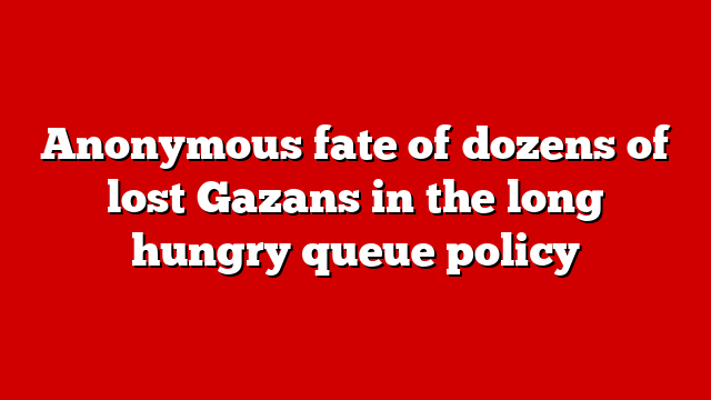 Anonymous fate of dozens of lost Gazans in the long hungry queue policy