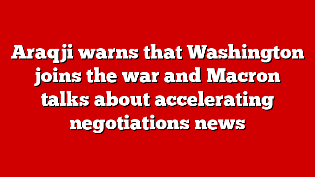 Araqji warns that Washington joins the war and Macron talks about accelerating negotiations news
