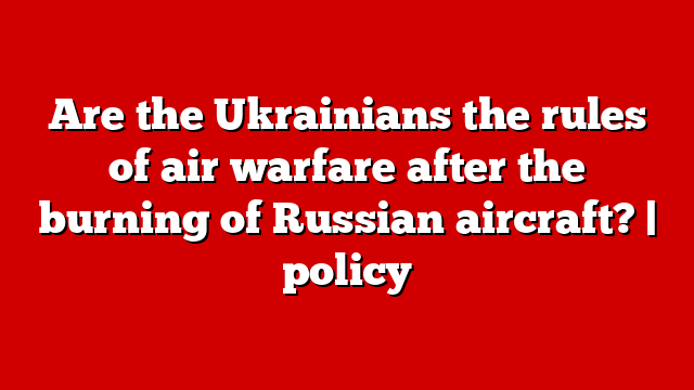 Are the Ukrainians the rules of air warfare after the burning of Russian aircraft? | policy