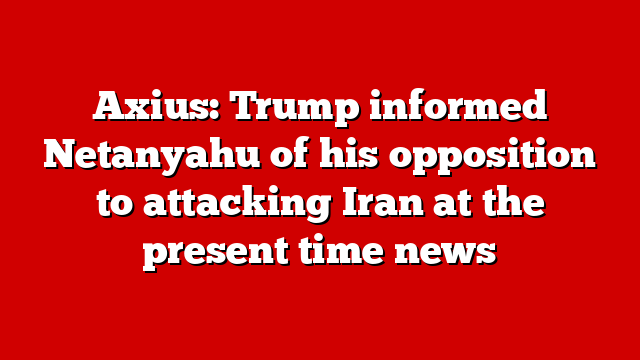 Axius: Trump informed Netanyahu of his opposition to attacking Iran at the present time news