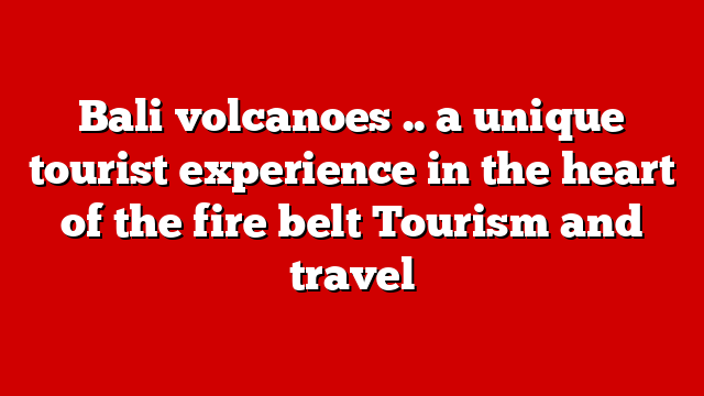 Bali volcanoes .. a unique tourist experience in the heart of the fire belt Tourism and travel