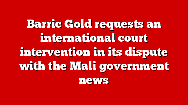 Barric Gold requests an international court intervention in its dispute with the Mali government news