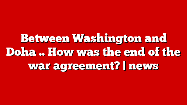 Between Washington and Doha .. How was the end of the war agreement? | news
