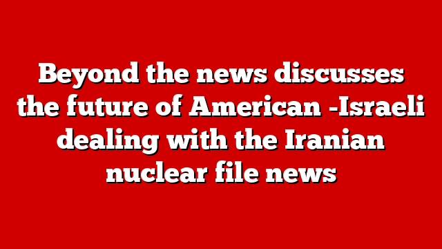 Beyond the news discusses the future of American -Israeli dealing with the Iranian nuclear file news