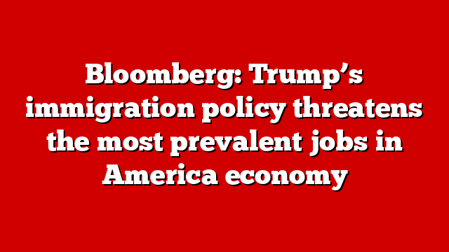 Bloomberg: Trump’s immigration policy threatens the most prevalent jobs in America economy