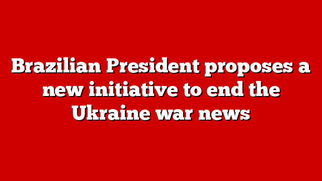 Brazilian President proposes a new initiative to end the Ukraine war news
