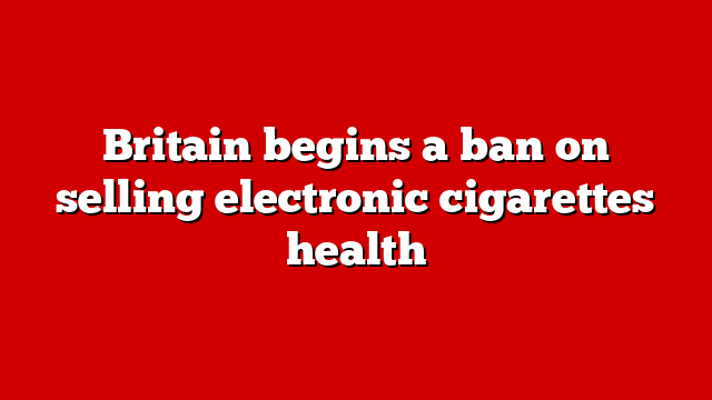 Britain begins a ban on selling electronic cigarettes health