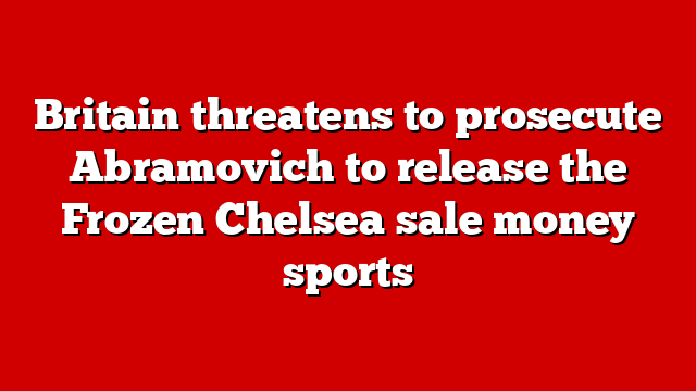 Britain threatens to prosecute Abramovich to release the Frozen Chelsea sale money sports