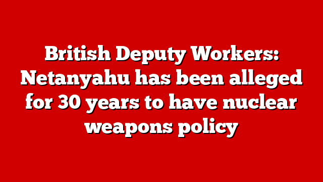 British Deputy Workers: Netanyahu has been alleged for 30 years to have nuclear weapons policy