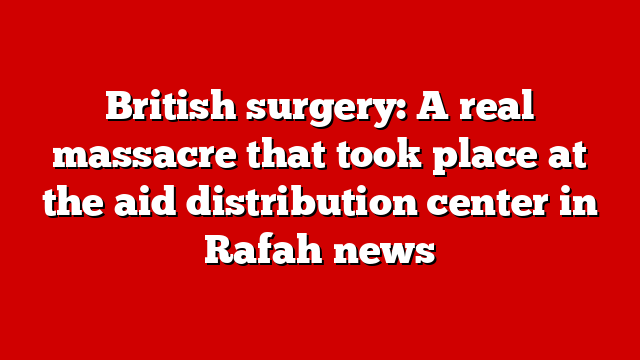 British surgery: A real massacre that took place at the aid distribution center in Rafah news