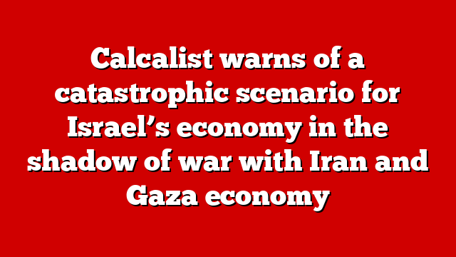 Calcalist warns of a catastrophic scenario for Israel’s economy in the shadow of war with Iran and Gaza economy