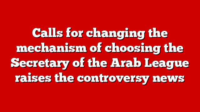 Calls for changing the mechanism of choosing the Secretary of the Arab League raises the controversy news