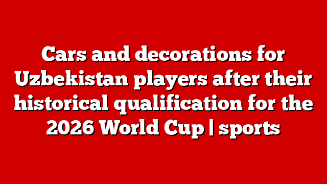Cars and decorations for Uzbekistan players after their historical qualification for the 2026 World Cup | sports