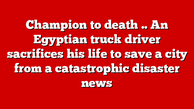 Champion to death .. An Egyptian truck driver sacrifices his life to save a city from a catastrophic disaster news
