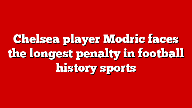 Chelsea player Modric faces the longest penalty in football history sports