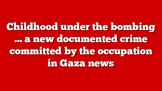 Childhood under the bombing … a new documented crime committed by the occupation in Gaza news