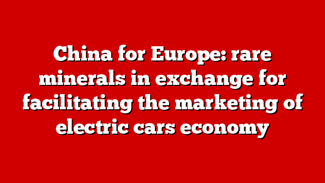 China for Europe: rare minerals in exchange for facilitating the marketing of electric cars economy