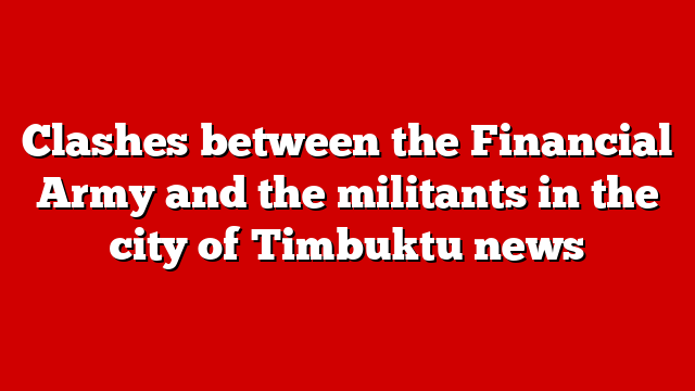 Clashes between the Financial Army and the militants in the city of Timbuktu news