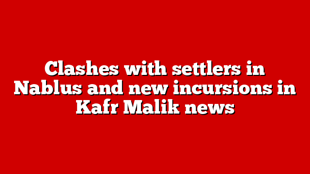 Clashes with settlers in Nablus and new incursions in Kafr Malik news