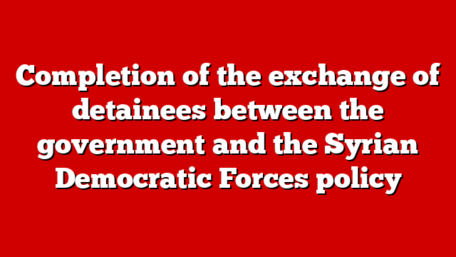 Completion of the exchange of detainees between the government and the Syrian Democratic Forces policy