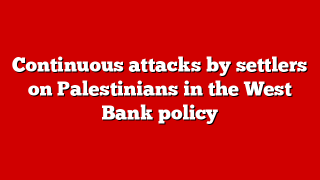 Continuous attacks by settlers on Palestinians in the West Bank policy