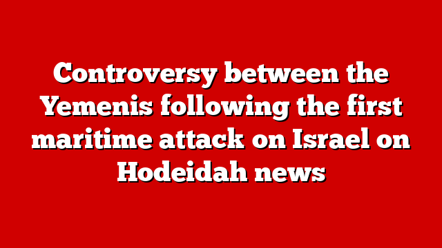 Controversy between the Yemenis following the first maritime attack on Israel on Hodeidah news