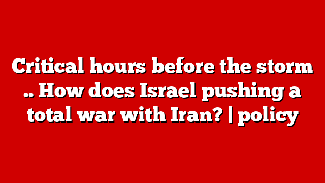 Critical hours before the storm .. How does Israel pushing a total war with Iran? | policy
