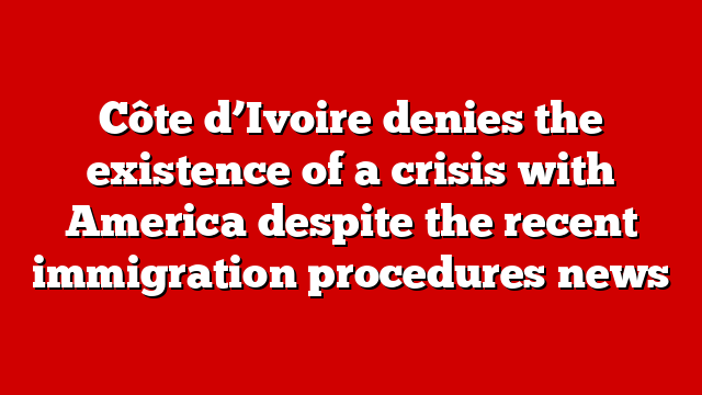 Côte d’Ivoire denies the existence of a crisis with America despite the recent immigration procedures news