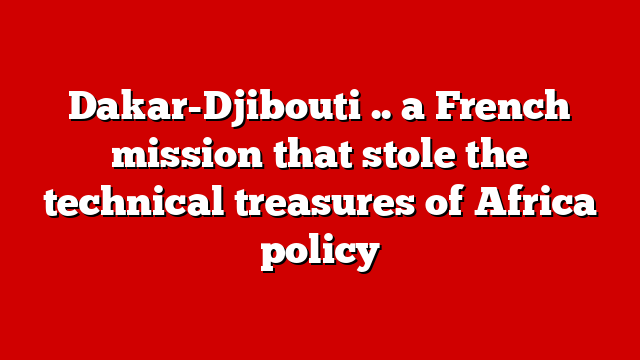 Dakar-Djibouti .. a French mission that stole the technical treasures of Africa policy