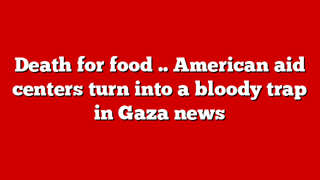 Death for food .. American aid centers turn into a bloody trap in Gaza news