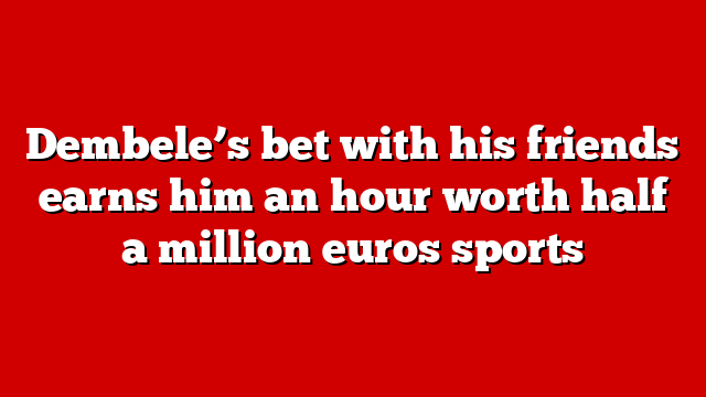 Dembele’s bet with his friends earns him an hour worth half a million euros sports