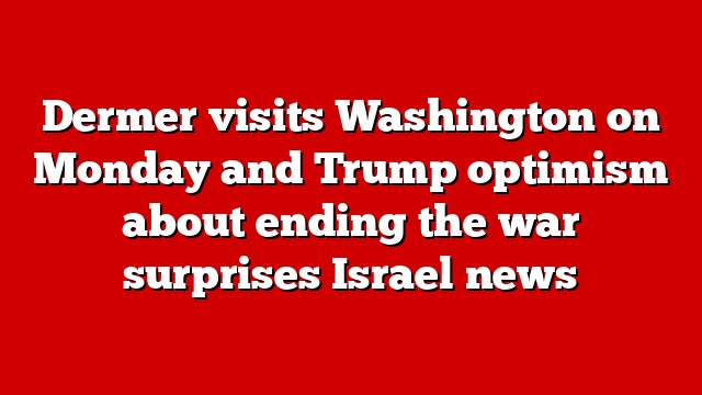 Dermer visits Washington on Monday and Trump optimism about ending the war surprises Israel news