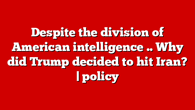 Despite the division of American intelligence .. Why did Trump decided to hit Iran? | policy