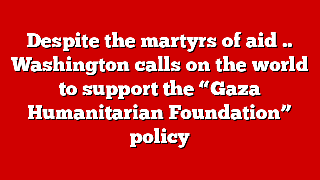Despite the martyrs of aid .. Washington calls on the world to support the “Gaza Humanitarian Foundation” policy
