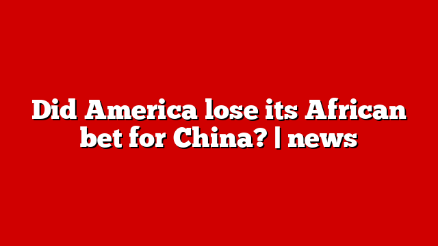 Did America lose its African bet for China? | news