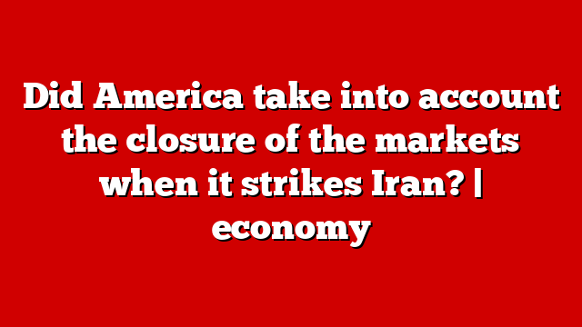 Did America take into account the closure of the markets when it strikes Iran? | economy