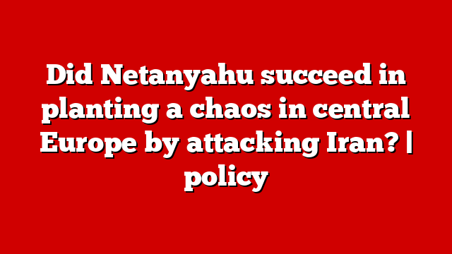 Did Netanyahu succeed in planting a chaos in central Europe by attacking Iran? | policy