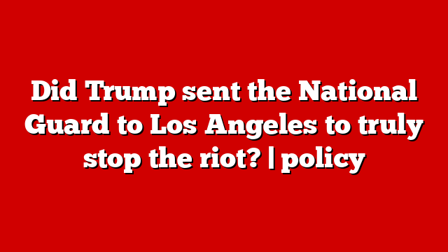 Did Trump sent the National Guard to Los Angeles to truly stop the riot? | policy