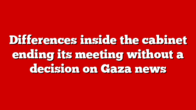 Differences inside the cabinet ending its meeting without a decision on Gaza news