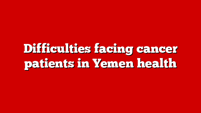 Difficulties facing cancer patients in Yemen health