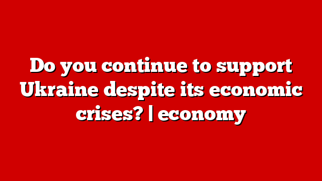 Do you continue to support Ukraine despite its economic crises? | economy