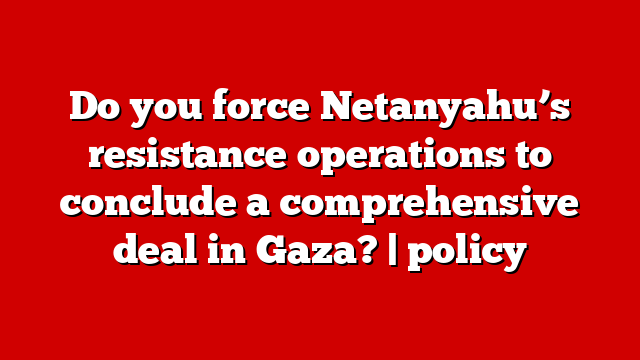 Do you force Netanyahu’s resistance operations to conclude a comprehensive deal in Gaza? | policy