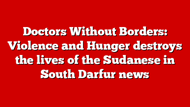 Doctors Without Borders: Violence and Hunger destroys the lives of the Sudanese in South Darfur news