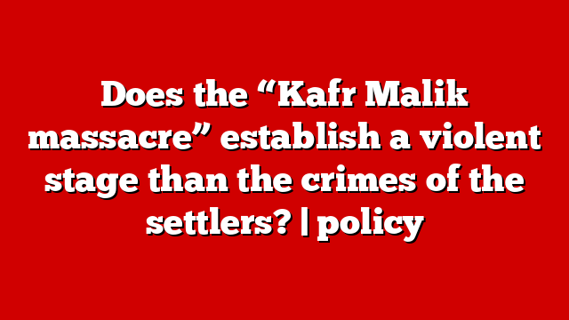 Does the “Kafr Malik massacre” establish a violent stage than the crimes of the settlers? | policy