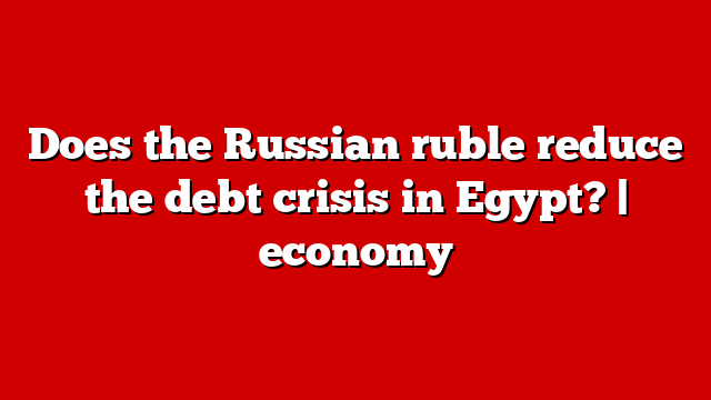 Does the Russian ruble reduce the debt crisis in Egypt? | economy